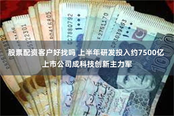 股票配资客户好找吗 上半年研发投入约7500亿 上市公司成科技创新主力军