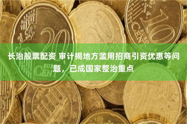 长治股票配资 审计揭地方滥用招商引资优惠等问题，已成国家整治重点