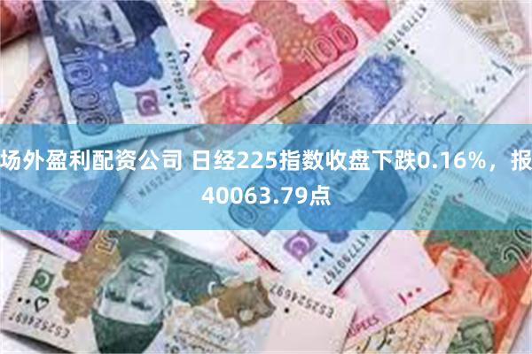 场外盈利配资公司 日经225指数收盘下跌0.16%，报40063.79点