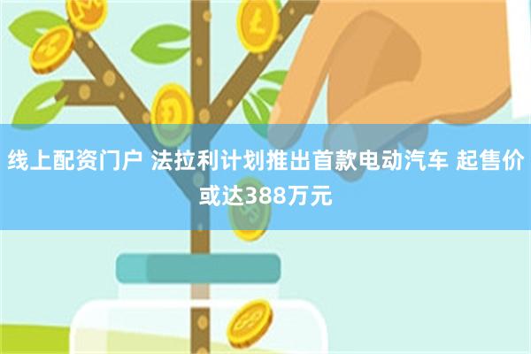 线上配资门户 法拉利计划推出首款电动汽车 起售价或达388万元