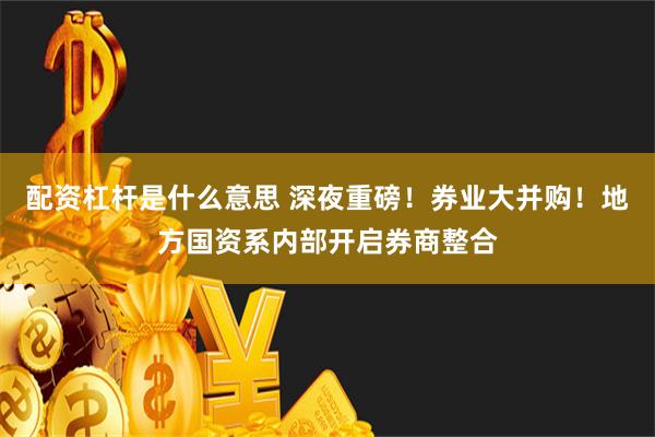 配资杠杆是什么意思 深夜重磅！券业大并购！地方国资系内部开启券商整合