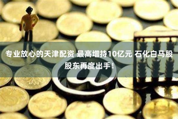 专业放心的天津配资 最高增持10亿元 石化白马股股东再度出手！