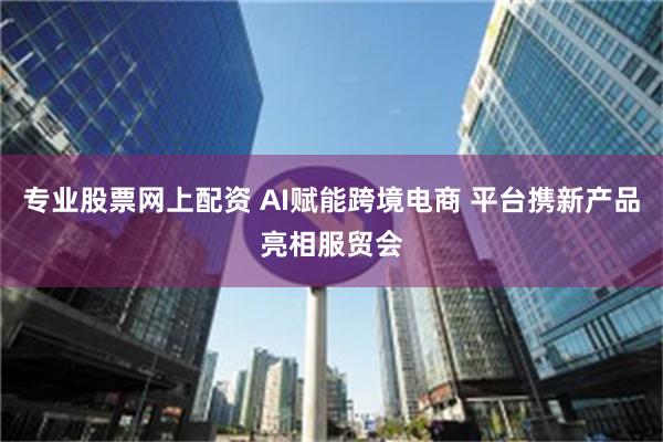 专业股票网上配资 AI赋能跨境电商 平台携新产品亮相服贸会