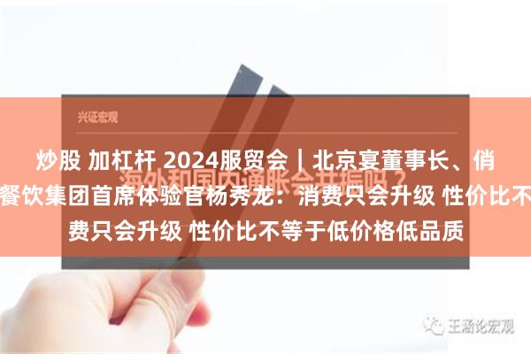 炒股 加杠杆 2024服贸会｜北京宴董事长、俏江南CEO、海归海餐饮集团首席体验官杨秀龙：消费只会升级 性价比不等于低价格低品质