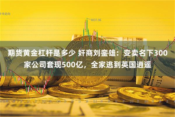 期货黄金杠杆是多少 奸商刘銮雄：变卖名下300家公司套现500亿，全家逃到英国逍遥