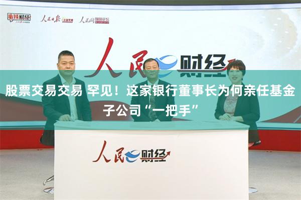 股票交易交易 罕见！这家银行董事长为何亲任基金子公司“一把手”