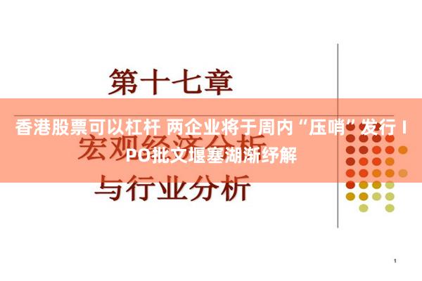 香港股票可以杠杆 两企业将于周内“压哨”发行 IPO批文堰塞湖渐纾解