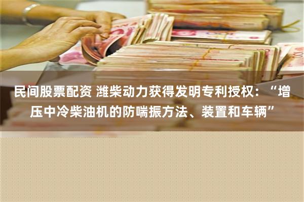 民间股票配资 潍柴动力获得发明专利授权：“增压中冷柴油机的防喘振方法、装置和车辆”