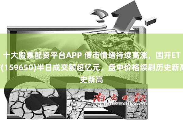 十大股票配资平台APP 债市情绪持续高涨，国开ETF(159650)半日成交额超亿元，盘中价格续刷历史新高