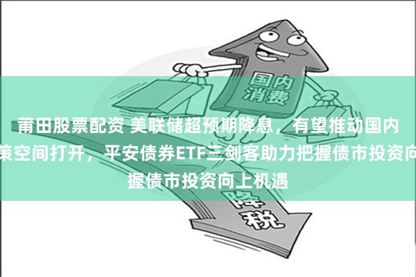 莆田股票配资 美联储超预期降息，有望推动国内货币政策空间打开，平安债券ETF三剑客助力把握债市投资向上机遇