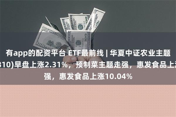 有app的配资平台 ETF最前线 | 华夏中证农业主题ETF(516810)早盘上涨2.31%，预制菜主题走强，惠发食品上涨10.04%