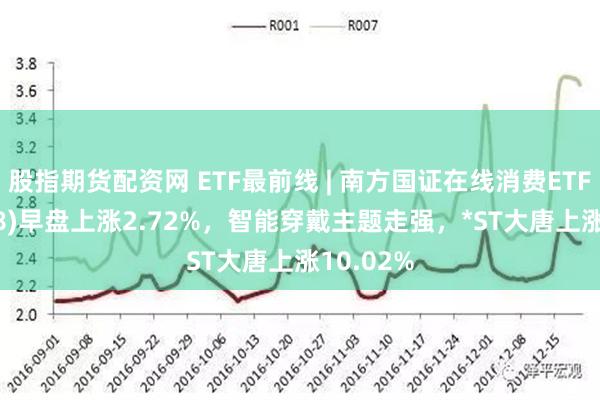 股指期货配资网 ETF最前线 | 南方国证在线消费ETF(159728)早盘上涨2.72%，智能穿戴主题走强，*ST大唐上涨10.02%