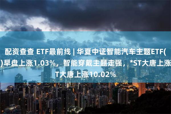 配资查查 ETF最前线 | 华夏中证智能汽车主题ETF(159888)早盘上涨1.03%，智能穿戴主题走强，*ST大唐上涨10.02%