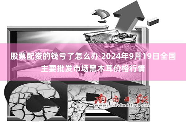 股票配资的钱亏了怎么办 2024年9月19日全国主要批发市场黑木耳价格行情