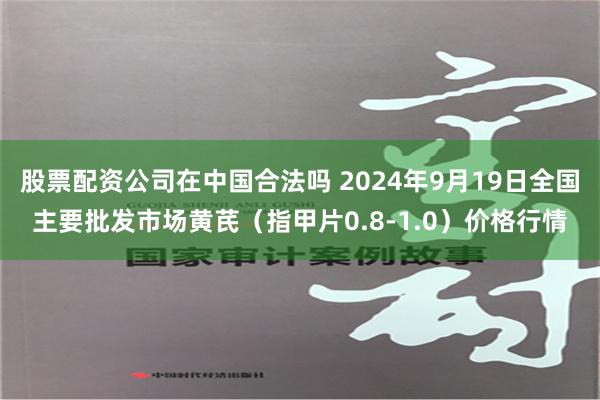 股票配资公司在中国合法吗 2024年9月19日全国主要批发市场黄芪（指甲片0.8-1.0）价格行情