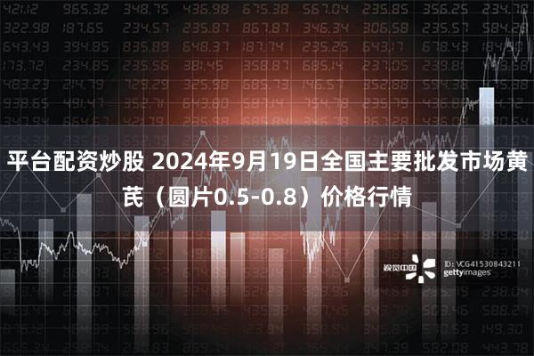 平台配资炒股 2024年9月19日全国主要批发市场黄芪（圆片0.5-0.8）价格行情