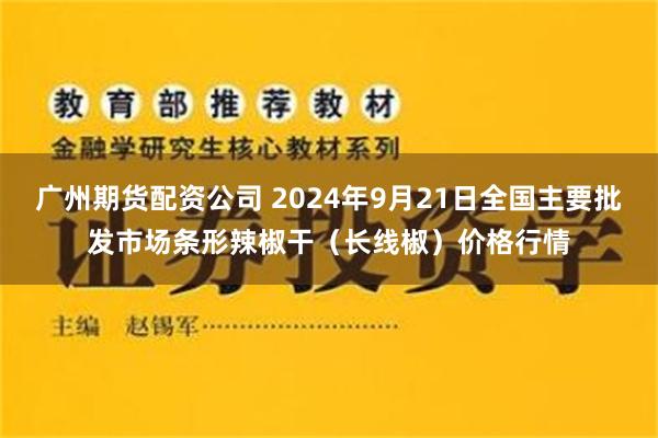 广州期货配资公司 2024年9月21日全国主要批发市场条形辣椒干（长线椒）价格行情