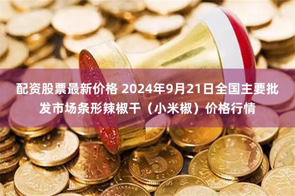 配资股票最新价格 2024年9月21日全国主要批发市场条形辣椒干（小米椒）价格行情