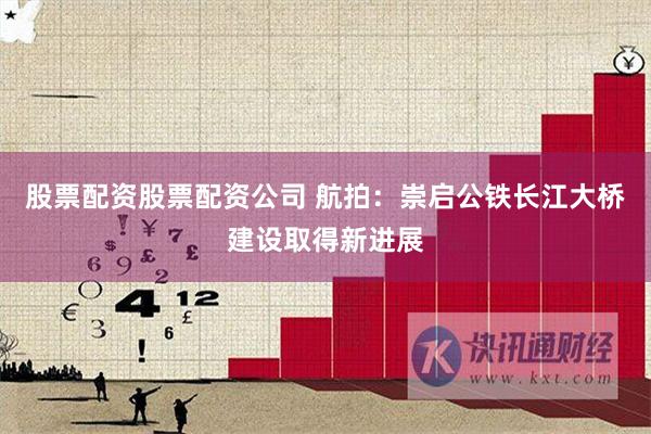 股票配资股票配资公司 航拍：崇启公铁长江大桥建设取得新进展