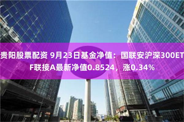 贵阳股票配资 9月23日基金净值：国联安沪深300ETF联接A最新净值0.8524，涨0.34%