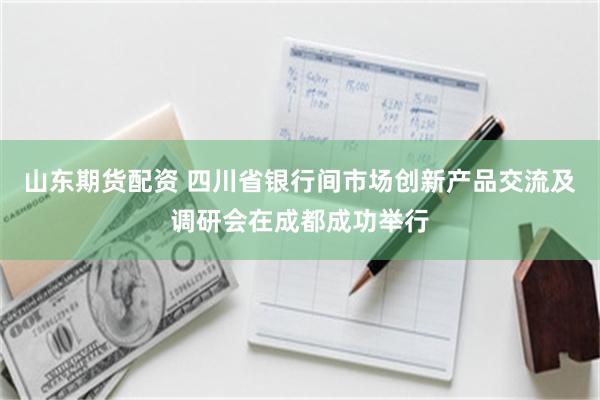 山东期货配资 四川省银行间市场创新产品交流及调研会在成都成功举行