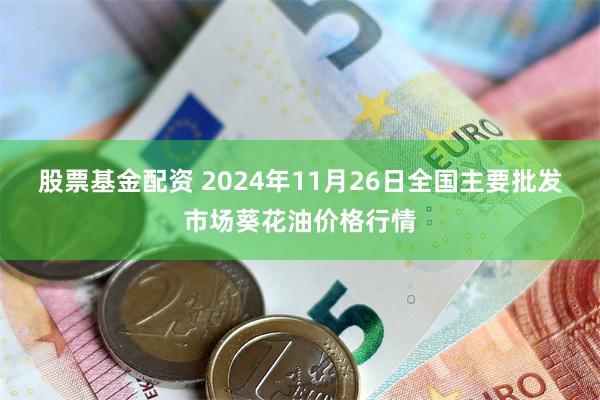 股票基金配资 2024年11月26日全国主要批发市场葵花油价格行情