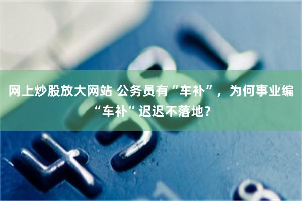 网上炒股放大网站 公务员有“车补”，为何事业编“车补”迟迟不落地？