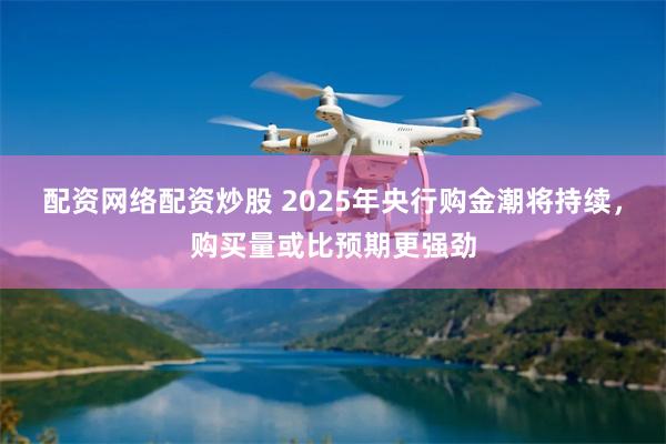 配资网络配资炒股 2025年央行购金潮将持续，购买量或比预期更强劲