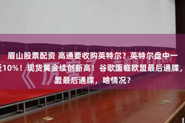 眉山股票配资 高通要收购英特尔？英特尔盘中一度大涨近10%！现货黄金续创新高！谷歌面临欧盟最后通牒，啥情况？