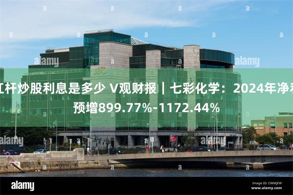 杠杆炒股利息是多少 V观财报｜七彩化学：2024年净利预增899.77%-1172.44%