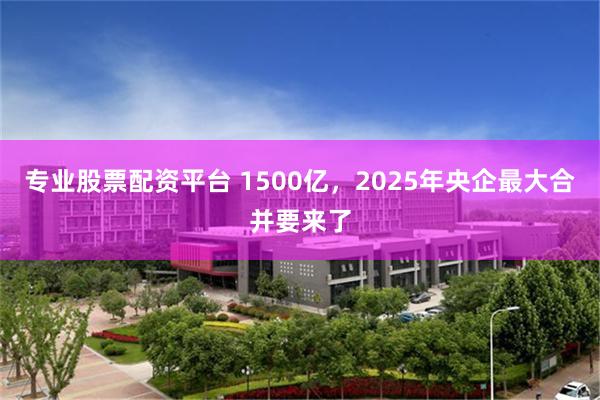 专业股票配资平台 1500亿，2025年央企最大合并要来了