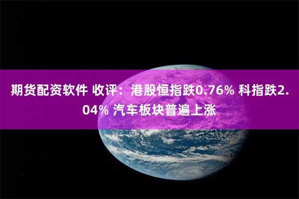 期货配资软件 收评：港股恒指跌0.76% 科指跌2.04% 汽车板块普遍上涨